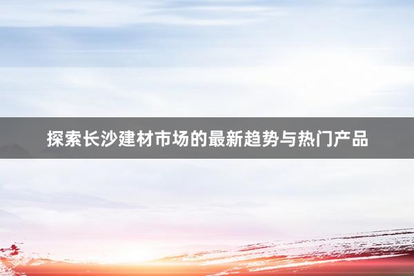 探索长沙建材市场的最新趋势与热门产品